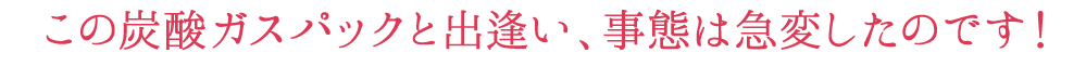 この炭酸ガスパックと出逢い、事態は急変したのです！