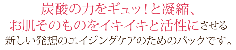 炭酸の力をギュッ！と凝縮、お肌そのものをイキイキと活性にさせる新しい発想のエイジングケアのためのパックです。