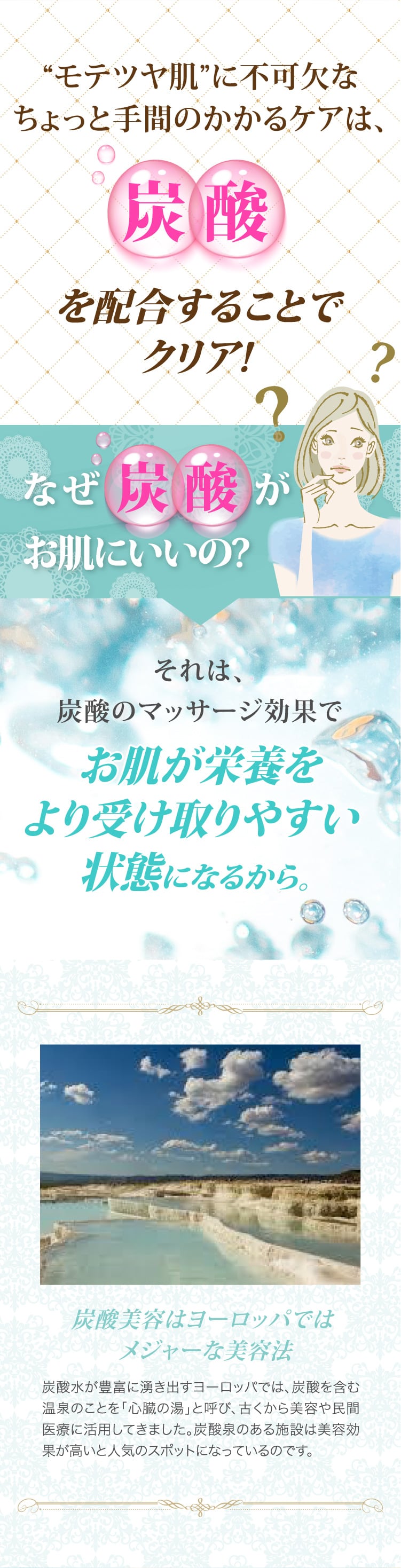 たったこれだけで化粧水、美容液、炭酸パック3つのケアが完了!アヴィナスミストシャワーはコレ1本の簡単ケアで輝くモテツヤ肌が手に入ります!モテツヤ肌に不可欠なちょっと手間のかかるケアは、炭酸を配合することでクリア!なぜ炭酸がお肌にいいの?それは、炭酸のマッサージ効果でお肌が栄養をより受け取りやすい状態になるから。炭酸美容はヨーロッパではメジャーな美容法　炭酸水が豊富に湧き出すヨーロッパでは、炭酸を含む温泉のことを「心臓の湯」と呼び、古くから美容や民間医療に活用してきました。炭酸泉のある施設は美容効果が高いと人気のスポットになっているのです。