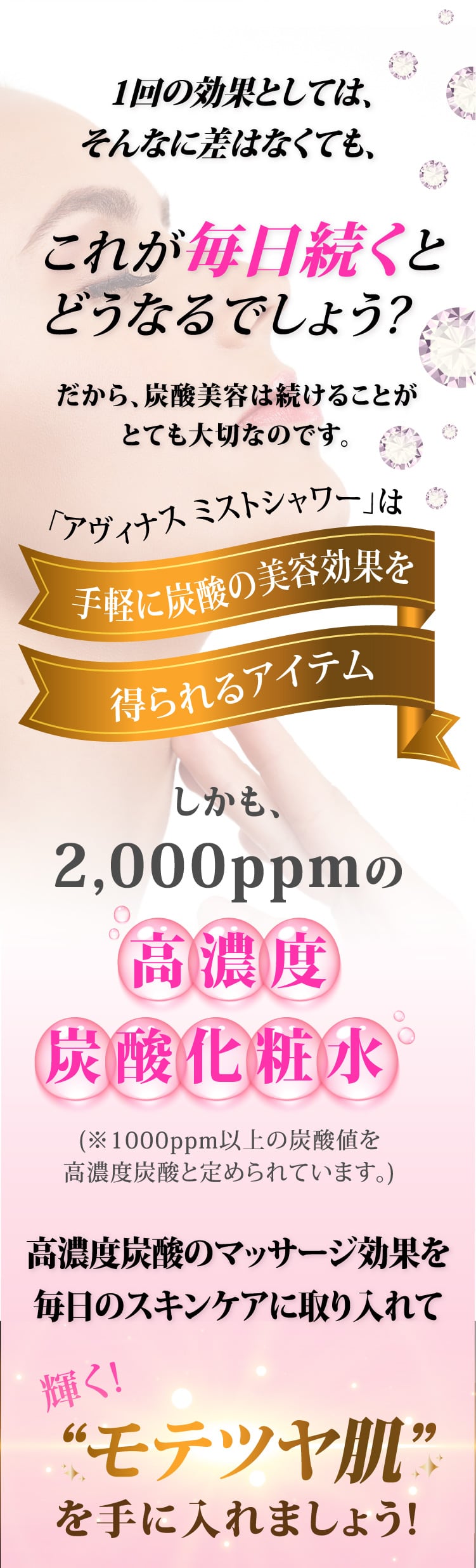 1回の効果としては、そんなに差はなくても、これが毎日続くとどうなるでしょう?だから、炭酸美容は続けることがとても大切なのです。「アヴィナス ミストシャワー」は手軽に炭酸の美容効果を得られるアイテム。しかも、2,000ppmの高濃度炭酸化粧水(※1000ppm以上の炭酸値を高濃度炭酸と定められています。)高濃度炭酸のマッサージ効果を毎日のスキンケアに取り入れて、輝くモテツヤ肌を手に入れましょう！