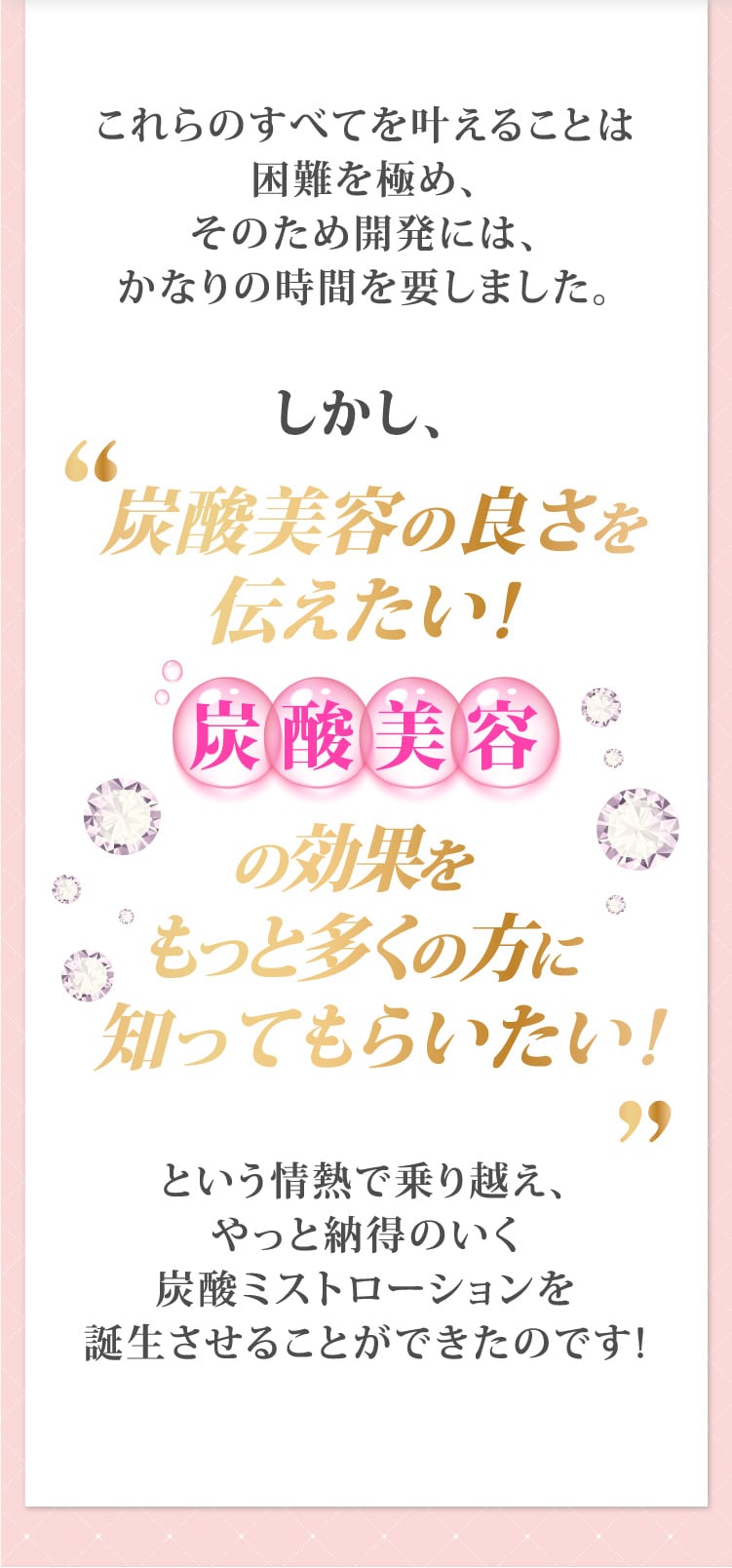 これらのすべてを叶えることは困難を極め、そのため開発には、かなりの時間を要しました。しかし、炭酸美容の良さを伝えたい!炭酸美容の効果をもっと多くの方に知ってもらいたい!という情熱で乗り越え、やっと納得のいく炭酸ミストローションを誕生させることができたのです!