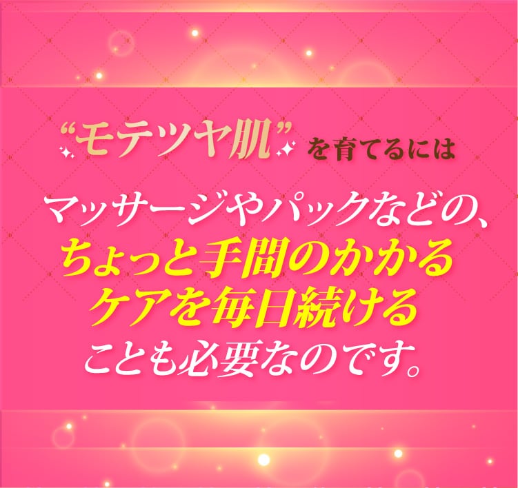 モテツヤ肌を育てるにはマッサージやパックなどの、ちょっと手間のかかるケアを毎日続けることも必要なのです。
