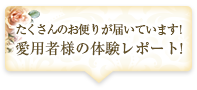 たくさんのお便りが届いています！愛用者様の体験レポート！