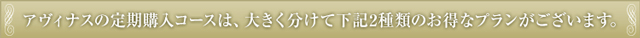 アヴィナスの定期購入コースは、大きく分けて下記2種類のお得なプランがございます。