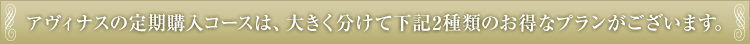 アヴィナスの定期購入コースは、大きく分けて下記2種類のお得なプランがございます。